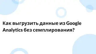 Как выгрузить данные из Google Analytics без семплирования?
