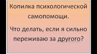 Копилка психологической самопомощи. Что делать, если я сильно переживаю за человека?