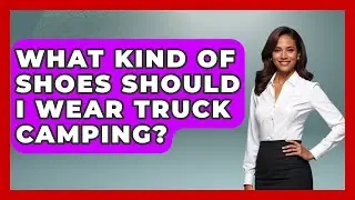 What Kind Of Shoes Should I Wear Truck Camping? - Big Truck Lovers
