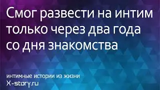 Интимная история. Смог развести на интим только через два года со дня знакомства