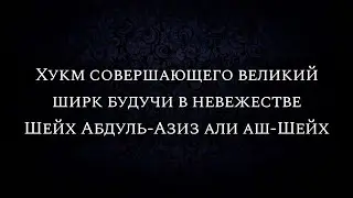 Хукм совершающего великий ширк будучи в невежестве | Шейх Абдуль-Азиз али аш-Шейх