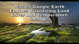 Master Google Earth Engine Visualizing Land Cover And Temperature Changes