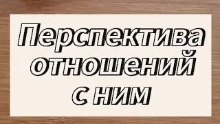 ПЕРСПЕКТИВА ОТНОШЕНИЙ С НИМ 🙂