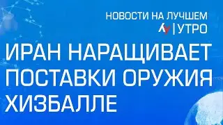 Иран наращивает поставки оружия Хизбалле \\ утренний выпуск новостей на Лучшем радио от 1 июля