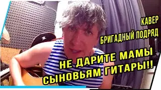 НЕ ДАРИТЕ МАМЫ СЫНОВЬЯМ ГИТАРЫ!! БРИГАДНЫЙ ПОДРЯД.КАВЕР