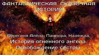 ИСТОРИЯ ОГНЕННОГО АНГЕЛА.ОСВОБОЖДЕНИЕ СЕСТРЫ. Пандора, Берегиня Алёна,НАДЕЖДА. ФАНТАСТИКА.