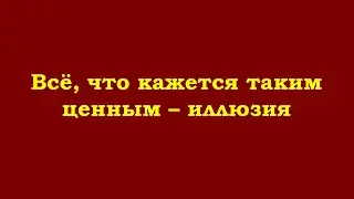 Всё, что кажется таким ценным – иллюзия