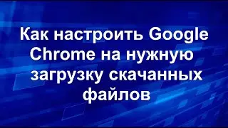 Как настроить Google Chrome на нужную загрузку скачанных файлов