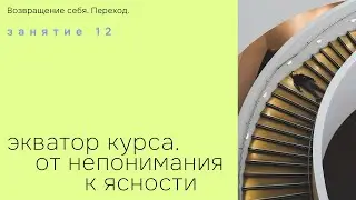 Занятия 12. Экватор курса. От непонимания к ясности. Возвращение себя. Переход.