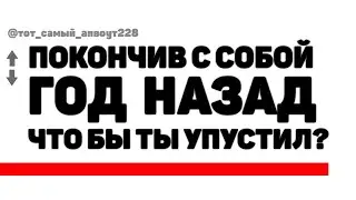 ПОКОНЧИВ С СОБОЙ Год Назад, Что Бы Ты УПУСТИЛ?