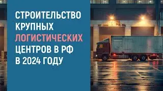 СТРОИТЕСТВО КРУПНЫХ ЛОГИСТИЧЕСКИХ ЦЕНТРОВ В РОССИИ В 2024 ГОДУ