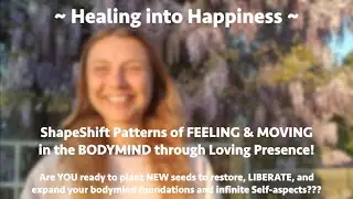 Healing into Happiness ~ ShapeShift Patterns of FEELING & MOVING in the BODYMIND! Loving Presence!