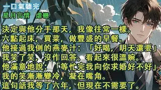 決定與他分手那天，我像往常一樣。他接過我倒的燕麥汁：「好喝，明天還要」我笑了笑，沒作回答。他滿意地說：「等忙完我向你求婚好不好」我的笑凝在嘴角。這句話我等了六年，但現在不需要了。#愛情 #故事