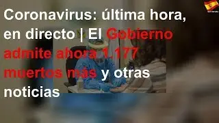 Coronavirus: última hora, en directo | El Gobierno admite ahora 1.177 muertos más y otras noticias