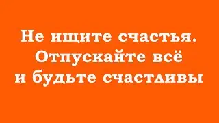 Не ищите счастья. Отпускайте всё и будьте счастливы