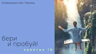 Занятие 16. Бери и пробуй! Возвращение себя. Переход.