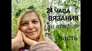 🧶⏰🌿🍀🌷24 ЧАСА ВЯЗАНИЯ НА ПРИРОДЕ    1 часть