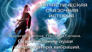 ОСВОБОЖДЕНИЕ ДУШИ ГАРМОНИЗАТОРА ВИБРАЦИЙ.  Пандора, Берегиня Алёна, Галина.  ФАНТАСТИЧЕСКАЯ СКАЗКА.
