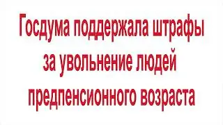Госдума поддержала штрафы за увольнение людей предпенсионного возраста