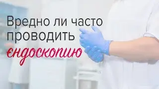 Вредно-ли часто проводить эндоскопию (ФГДС, Колоноскопию)?