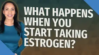 What happens when you start taking estrogen?