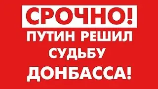 СРОЧНО! ПУТИН РЕШИЛ СУДЬБУ ДОНБАССА!