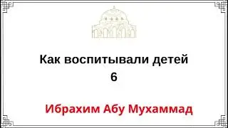 6. Как воспитывали детей / Ибрахим Абу Мухаммад