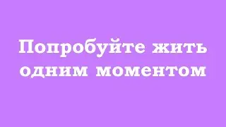 Попробуйте жить одним моментом