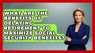 What Are the Benefits of Delaying Retirement to Maximize Social Security Benefits?