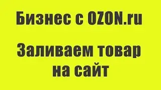 Бизнес с Ozon: Заливаем товар на сайт Ozon для будущих продаж