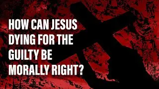How Can Jesus Dying for the Guilty be Morally Right?