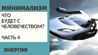 Ч.4 ЧТО БУДЕТ С ЧЕЛОВЕЧЕСТВОМ? / ЭНЕРГИЯ / МИНИМАЛИЗМ