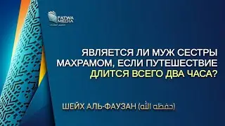 Шейх Аль-Фаузан - является ли муж сестры махрамом, если путешествие длится всего два часа?