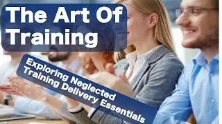 The Art of Training Delivery: Exploring Neglected Training Delivery Essentials