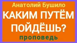 КАКИМ ПУТЁМ ПОЙДЁШЬ? (Анатолий Бушило, проповедь).