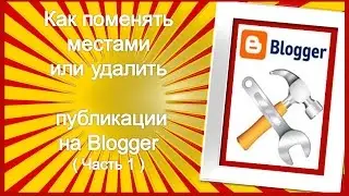 Как поменять местами или удалить публикации на Блоггере – часть 1