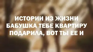 Истории из жизни Бабушка тебе квартиру подарила, вот ты ее и