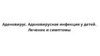 Аденовирус. Аденовирусная инфекция у детей. Лечение и симптомы