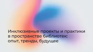 Инклюзивные проекты и практики в пространстве библиотек: опыт, тренды, будущее