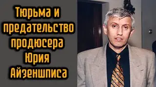 Тюрьма и предательство продюсера Юрия Айзеншписа