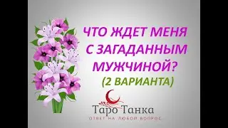 ЧТО ЖДЕТ МЕНЯ С ЗАГАДАННЫМ МУЖЧИНОЙ? (два варианта)
