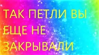 ТАК петли ВЫ НИКОГДА НЕ ЗАКРЫВАЛИ!!! Вязание спицами