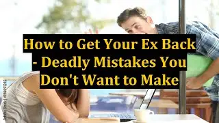 How to Get Your Ex Back - Deadly Mistakes You Don't Want to Make