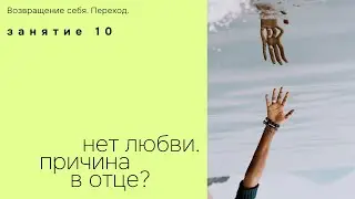 Занятие 10. Нет любви. Причина в отце? Возвращение себя. Переход.