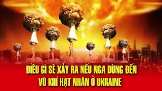 Kịch bản tệ hại nhất của chiến tranh: Điều gì sẽ xảy ra nếu Nga dùng vũ khí hạt nhân ở Ukraine?