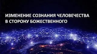 ИЗМЕНЕНИЕ СОЗНАНИЯ ЧЕЛОВЕЧЕСТВА В СТОРОНУ БОЖЕСТВЕННОГО