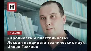 «ПРОЧНОСТЬ И ПЛАСТИЧНОСТЬ». ЛЕКЦИЯ КАНДИДАТА ТЕХНИЧЕСКИХ НАУК ИВАНА ГНЕСИНА