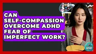 Can Self-compassion Overcome ADHD Fear Of Imperfect Work? - Managing Your ADHD
