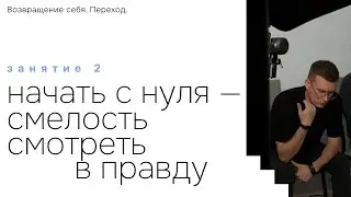 Занятие 2. Начать с нуля - смелость смотреть в правду. Возвращение себя. Переход. Перезалив.