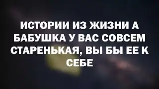 Истории из жизни А бабушка у вас совсем старенькая, вы бы ее к себе
